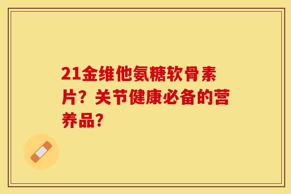 21金维他氨糖软骨素片？关节健康必备的营养品？