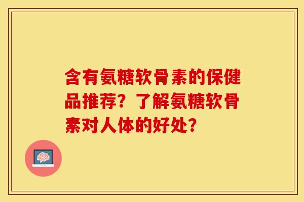 含有氨糖软骨素的保健品推荐？了解氨糖软骨素对人体的好处？