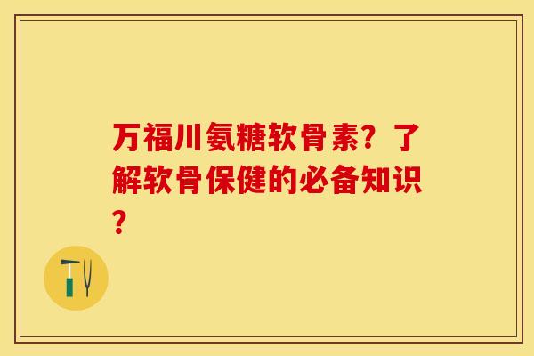 万福川氨糖软骨素？了解软骨保健的必备知识？