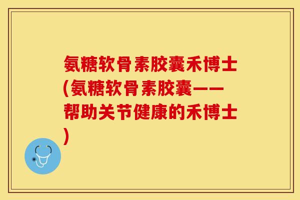 氨糖软骨素胶囊禾博士(氨糖软骨素胶囊——帮助关节健康的禾博士)