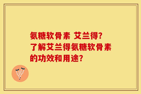 氨糖软骨素 艾兰得？了解艾兰得氨糖软骨素的功效和用途？