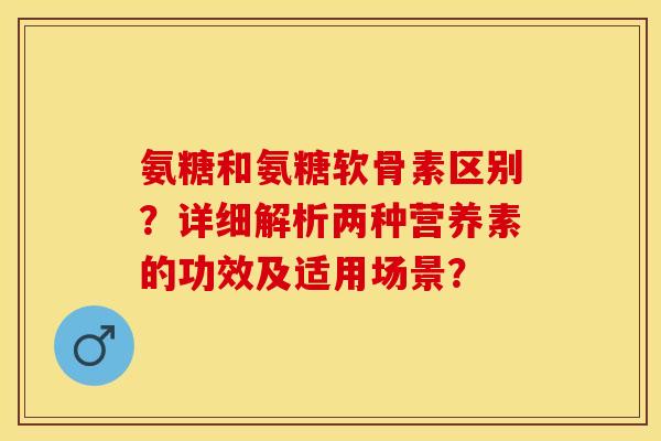 氨糖和氨糖软骨素区别?详细解析两种营养素的功效及适用场景? 氨糖和氨糖软骨素区别?详细解析两种营养素的功效及适用场景?