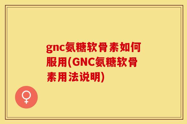 gnc氨糖软骨素如何服用(GNC氨糖软骨素用法说明)