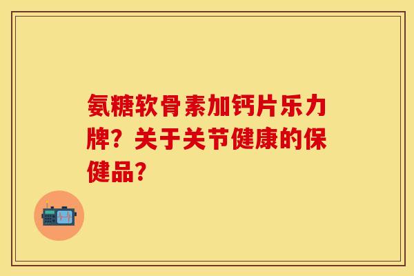 氨糖软骨素加钙片乐力牌?关于关节健康的保健品? 氨糖软骨素加钙片乐力牌?关于关节健康的保健品?