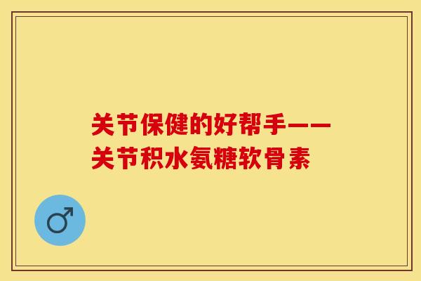 关节保健的好帮手——关节积水氨糖软骨素