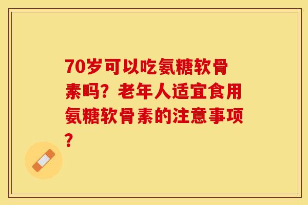70岁可以吃氨糖软骨素吗？老年人适宜食用氨糖软骨素的注意事项？