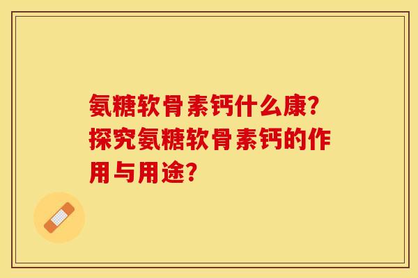 氨糖软骨素钙什么康？探究氨糖软骨素钙的作用与用途？
