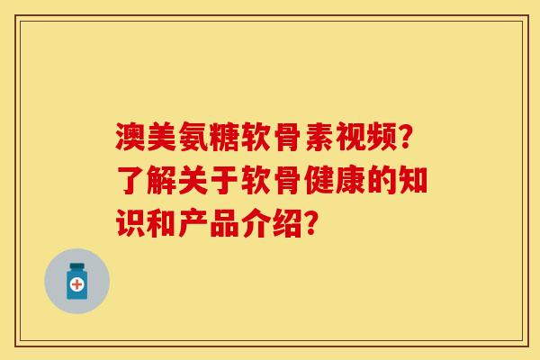 澳美氨糖软骨素视频？了解关于软骨健康的知识和产品介绍？