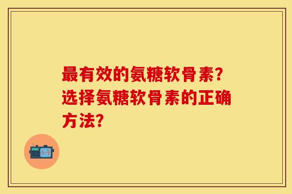 最有效的氨糖软骨素？选择氨糖软骨素的正确方法？