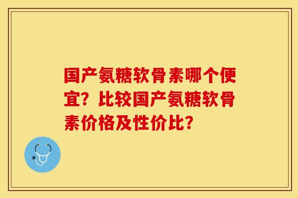 国产氨糖软骨素哪个便宜？比较国产氨糖软骨素价格及性价比？