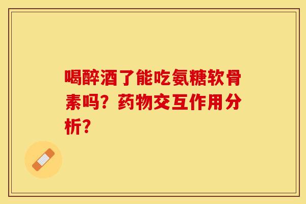喝醉酒了能吃氨糖软骨素吗?交互作用分析? 喝醉酒了能吃氨糖软骨素吗?交互作用分析?