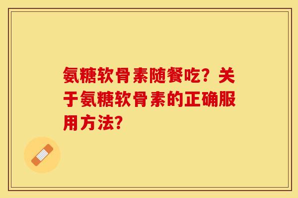 氨糖软骨素随餐吃?关于氨糖软骨素的正确服用方法? 氨糖软骨素随餐吃?关于氨糖软骨素的正确服用方法?