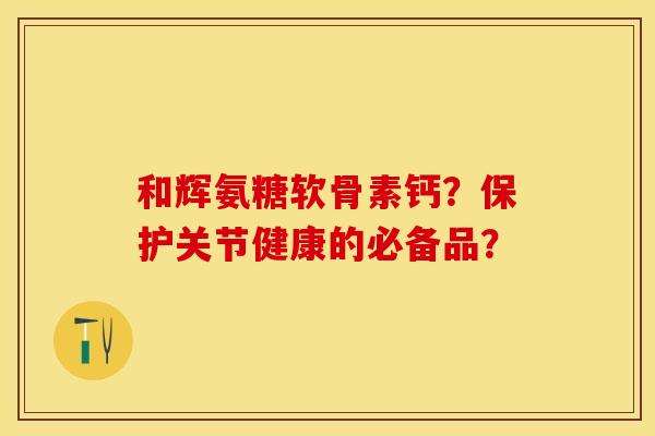 和辉氨糖软骨素钙?保护关节健康的必备品? 和辉氨糖软骨素钙?保护关节健康的必备品?