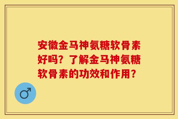 安徽金马神氨糖软骨素好吗？了解金马神氨糖软骨素的功效和作用？