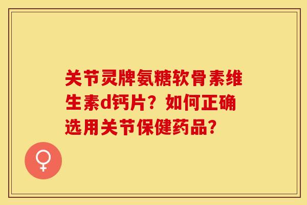 关节灵牌氨糖软骨素维生素d钙片?如何正确选用关节保健药品? 关节灵牌氨糖软骨素维生素d钙片?如何正确选用关节保健药品?