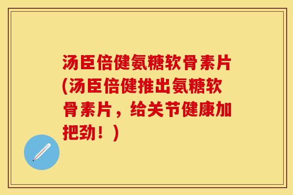 汤臣倍健氨糖软骨素片(汤臣倍健推出氨糖软骨素片，给关节健康加把劲！)