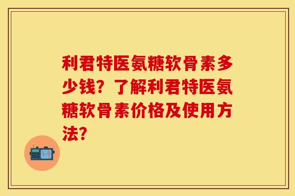 利君特医氨糖软骨素多少钱？了解利君特医氨糖软骨素价格及使用方法？