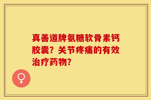 真善道牌氨糖软骨素钙胶囊?关节的有效? 真善道牌氨糖软骨素钙胶囊?关节的有效?