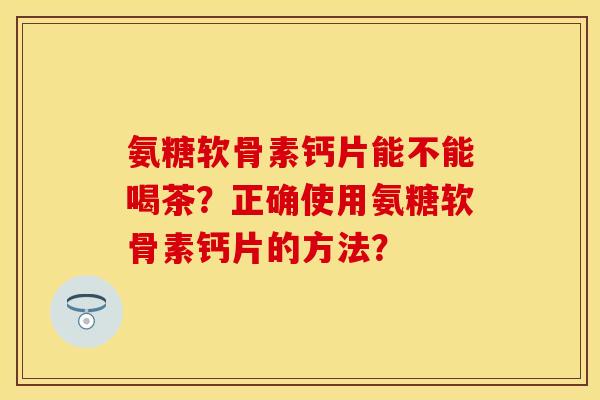 氨糖软骨素钙片能不能喝茶?正确使用氨糖软骨素钙片的方法? 氨糖软骨素钙片能不能喝茶?正确使用氨糖软骨素钙片的方法?