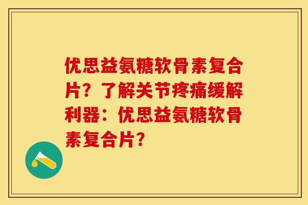 优思益氨糖软骨素复合片？了解关节疼痛缓解利器：优思益氨糖软骨素复合片？