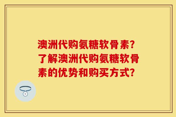 澳洲代购氨糖软骨素？了解澳洲代购氨糖软骨素的优势和购买方式？