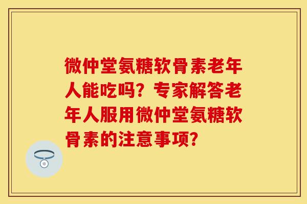 微仲堂氨糖软骨素老年人能吃吗？专家解答老年人服用微仲堂氨糖软骨素的注意事项？