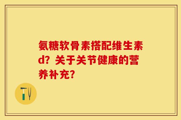 氨糖软骨素搭配维生素d?关于关节健康的营养补充? 氨糖软骨素搭配维生素d?关于关节健康的营养补充?