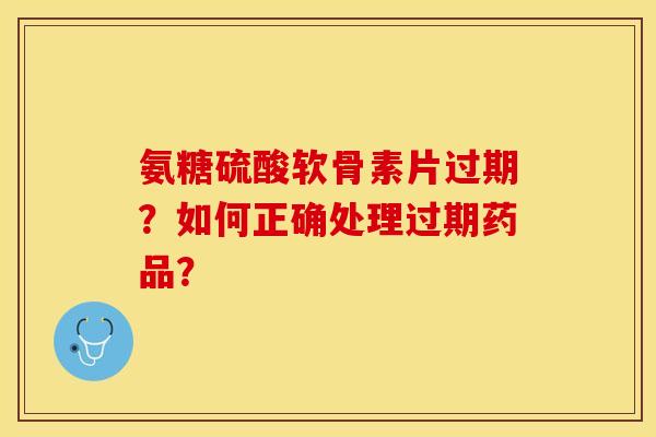 氨糖硫酸软骨素片过期？如何正确处理过期药品？