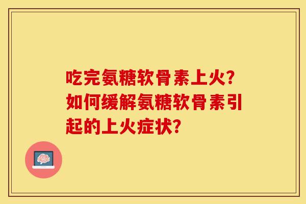 吃完氨糖软骨素上火？如何缓解氨糖软骨素引起的上火症状？