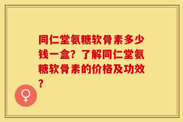 同仁堂氨糖软骨素多少钱一盒？了解同仁堂氨糖软骨素的价格及功效？