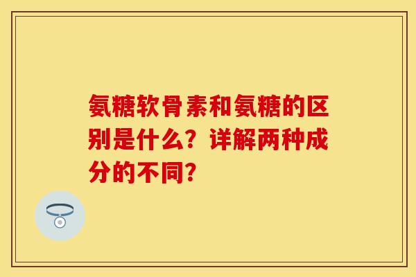氨糖软骨素和氨糖的区别是什么？详解两种成分的不同？