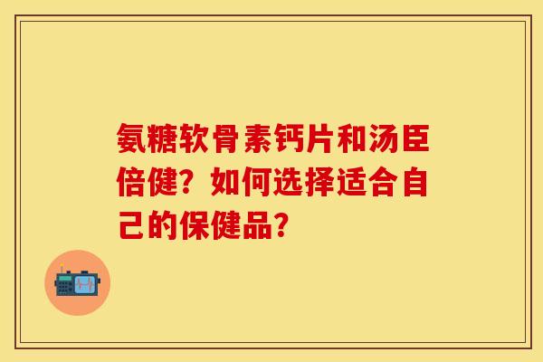 氨糖软骨素钙片和汤臣倍健？如何选择适合自己的保健品？
