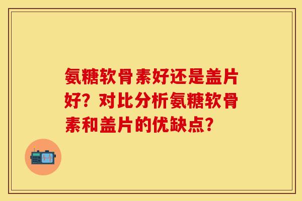 氨糖软骨素好还是盖片好?对比分析氨糖软骨素和盖片的优缺点? 氨糖软骨素好还是盖片好?对比分析氨糖软骨素和盖片的优缺点?