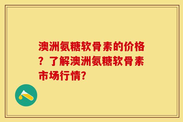 澳洲氨糖软骨素的价格？了解澳洲氨糖软骨素市场行情？