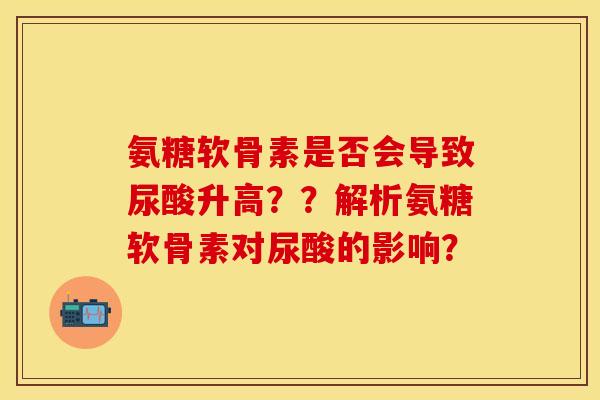 氨糖软骨素是否会导致尿酸升高??解析氨糖软骨素对尿酸的影响? 氨糖软骨素是否会导致尿酸升高??解析氨糖软骨素对尿酸的影响?