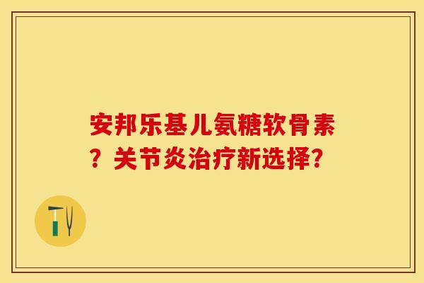 安邦乐基儿氨糖软骨素?新选择? 安邦乐基儿氨糖软骨素?新选择?