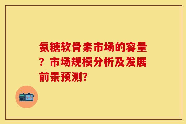 氨糖软骨素市场的容量？市场规模分析及发展前景预测？