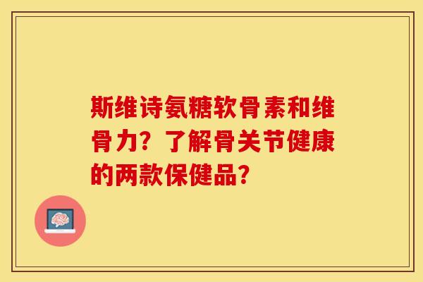 斯维诗氨糖软骨素和维骨力？了解骨关节健康的两款保健品？