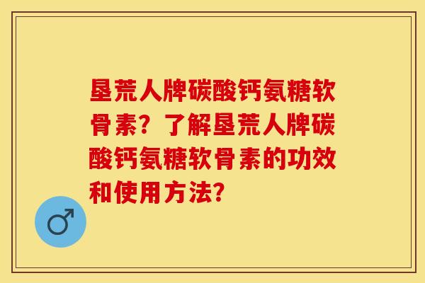 垦荒人牌碳酸钙氨糖软骨素？了解垦荒人牌碳酸钙氨糖软骨素的功效和使用方法？