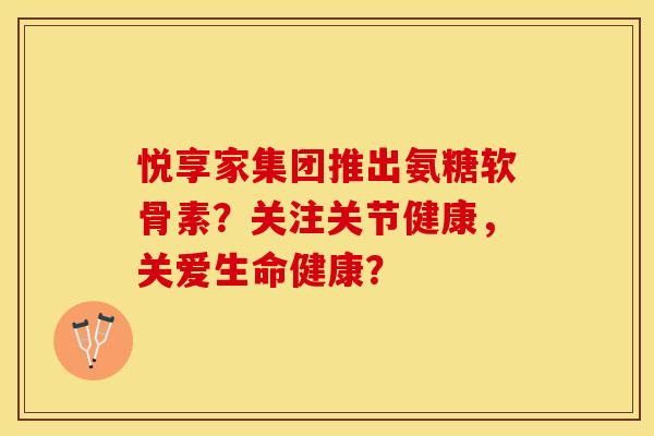 悦享家集团推出氨糖软骨素？关注关节健康，关爱生命健康？