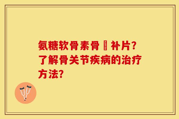 氨糖软骨素骨砕补片?了解骨关节的方法? 氨糖软骨素骨砕补片?了解骨关节的方法?