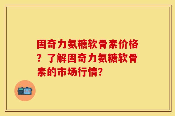 固奇力氨糖软骨素价格?了解固奇力氨糖软骨素的市场行情? 固奇力氨糖软骨素价格?了解固奇力氨糖软骨素的市场行情?