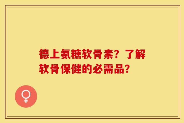 德上氨糖软骨素?了解软骨保健的必需品? 德上氨糖软骨素?了解软骨保健的必需品?