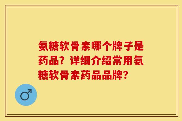 氨糖软骨素哪个牌子是药品？详细介绍常用氨糖软骨素药品品牌？