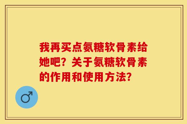 我再买点氨糖软骨素给她吧?关于氨糖软骨素的作用和使用方法? 我再买点氨糖软骨素给她吧?关于氨糖软骨素的作用和使用方法?