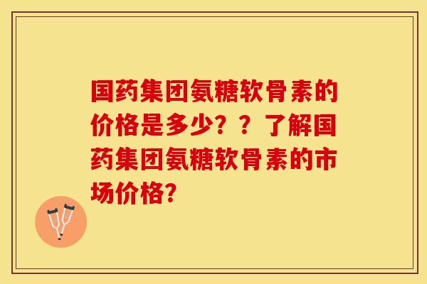 国药集团氨糖软骨素的价格是多少？？了解国药集团氨糖软骨素的市场价格？