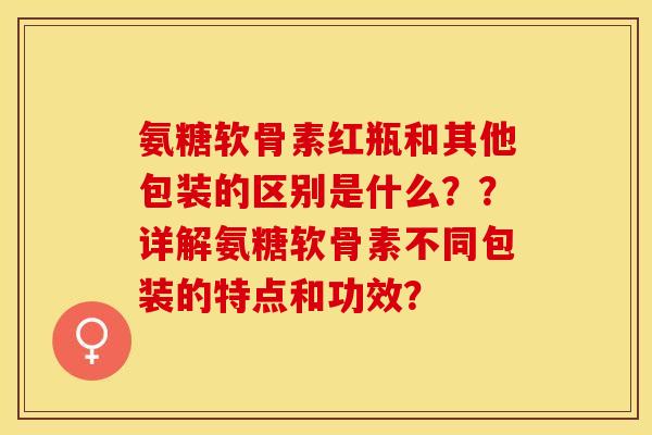 氨糖软骨素红瓶和其他包装的区别是什么？？详解氨糖软骨素不同包装的特点和功效？