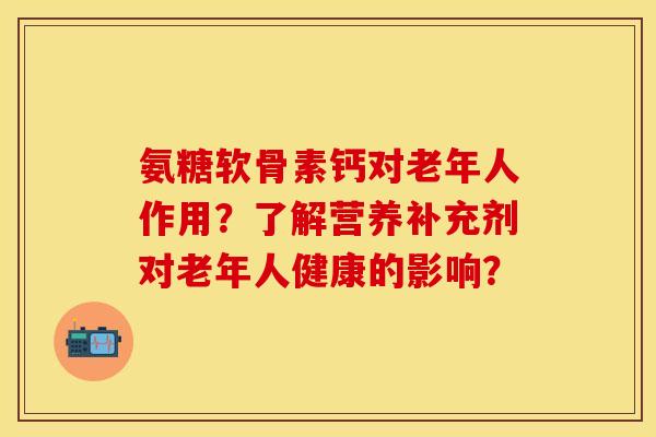 氨糖软骨素钙对老年人作用？了解营养补充剂对老年人健康的影响？