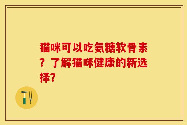 猫咪可以吃氨糖软骨素?了解猫咪健康的新选择? 猫咪可以吃氨糖软骨素?了解猫咪健康的新选择?