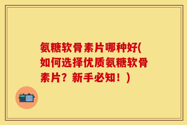 氨糖软骨素片哪种好(如何选择优质氨糖软骨素片？新手必知！)